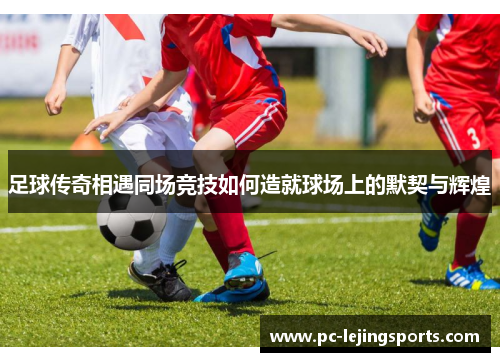 足球传奇相遇同场竞技如何造就球场上的默契与辉煌