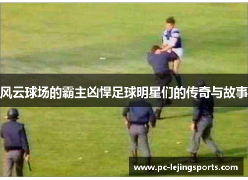 风云球场的霸主凶悍足球明星们的传奇与故事