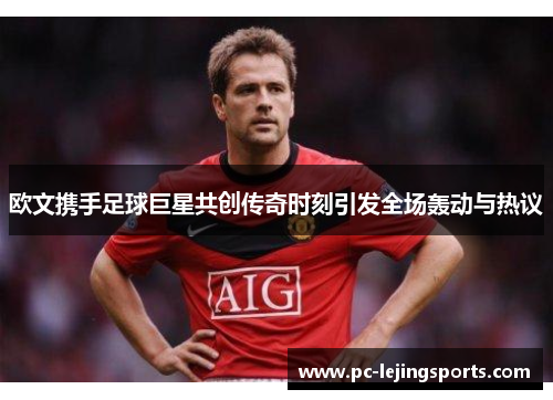 欧文携手足球巨星共创传奇时刻引发全场轰动与热议