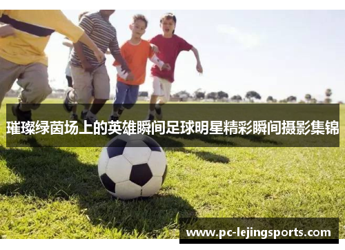 璀璨绿茵场上的英雄瞬间足球明星精彩瞬间摄影集锦