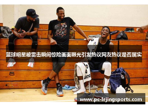 篮球明星被雷击瞬间惊险画面曝光引发热议网友热议是否属实